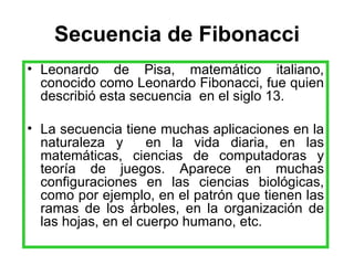 Secuencia de Fibonacci Leonardo de Pisa, matemático italiano, conocido como Leonardo Fibonacci, fue quien describió esta secuencia  en el siglo 13. La secuencia tiene muchas aplicaciones en la naturaleza y  en la vida diaria, en las matemáticas, ciencias de computadoras y teoría de juegos. Aparece en muchas configuraciones en las ciencias biológicas, como por ejemplo, en el patrón que tienen las ramas de los árboles, en la organización de las hojas, en el cuerpo humano, etc.  