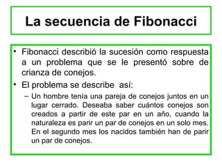 La secuencia de Fibonacci Fibonacci describió la sucesión como respuesta a un problema que se le presentó sobre de crianza de conejos. El problema se describe  así: Un hombre tenía una pareja de conejos juntos en un lugar cerrado. Deseaba saber cuántos conejos son creados a partir de este par en un año, cuando la naturaleza es parir un par de conejos en un solo mes. En el segundo mes los nacidos también han de parir un par de conejos.  
