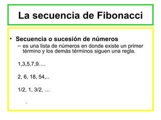 La secuencia de Fibonacci Secuencia o sucesión de números  es una lista de números en donde existe un primer término y los demás términos siguen una regla. 1,3,5,7,9…. 2, 6, 18, 54,.. 1/2, 1, 3/2, … . 