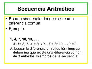 Secuencia Aritmética Es una secuencia donde existe una diferencia común. Ejemplo: 1, 4, 7, 10, 13, . . . 4 -1= 3; 7- 4 = 3; 10 – 7 = 3; 13 – 10 = 3 Al buscar la diferencia entre los términos se determina que existe una diferencia común de 3 entre los miembros de la secuencia. 