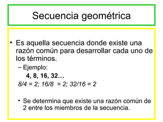 Secuencia geométrica Es aquella secuencia donde existe una razón común para desarrollar cada uno de los términos. Ejemplo: 4, 8, 16, 32… 8/4 = 2; 16/8  = 2; 32/16 = 2 Se determina que existe una razón común de 2 entre los miembros de la secuencia. 