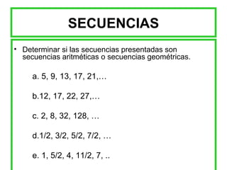 SECUENCIAS Determinar si las secuencias presentadas son secuencias aritméticas o secuencias geométricas. a. 5, 9, 13, 17, 21,…  b.12, 17, 22, 27,… c. 2, 8, 32, 128, … d.1/2, 3/2, 5/2, 7/2, … e. 1, 5/2, 4, 11/2, 7, ..   