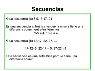 Secuencias La secuencia (a) 5,9,13,17, 21 Es una secuencia aritmética ya que la misma tiene una diferencia común entre los términos:  9-5 = 4, 13-9 = 4,… La secuencia (b) 12,17, 22, 27, … 17-12=5, 22-17 = 5, 27-22 =5 Esta secuencia es una aritmética porque tiene una diferencia común. 