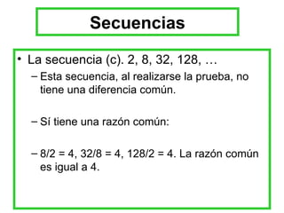 Secuencias La secuencia (c). 2, 8, 32, 128, … Esta secuencia, al realizarse la prueba, no tiene una diferencia común. Sí tiene una razón común: 8/2 = 4, 32/8 = 4, 128/2 = 4. La razón común es igual a 4. 