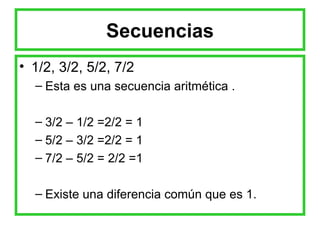 Secuencias 1/2, 3/2, 5/2, 7/2 Esta es una secuencia aritmética . 3/2 – 1/2 =2/2 = 1 5/2 – 3/2 =2/2 = 1 7/2 – 5/2 = 2/2 =1 Existe una diferencia común que es 1. 