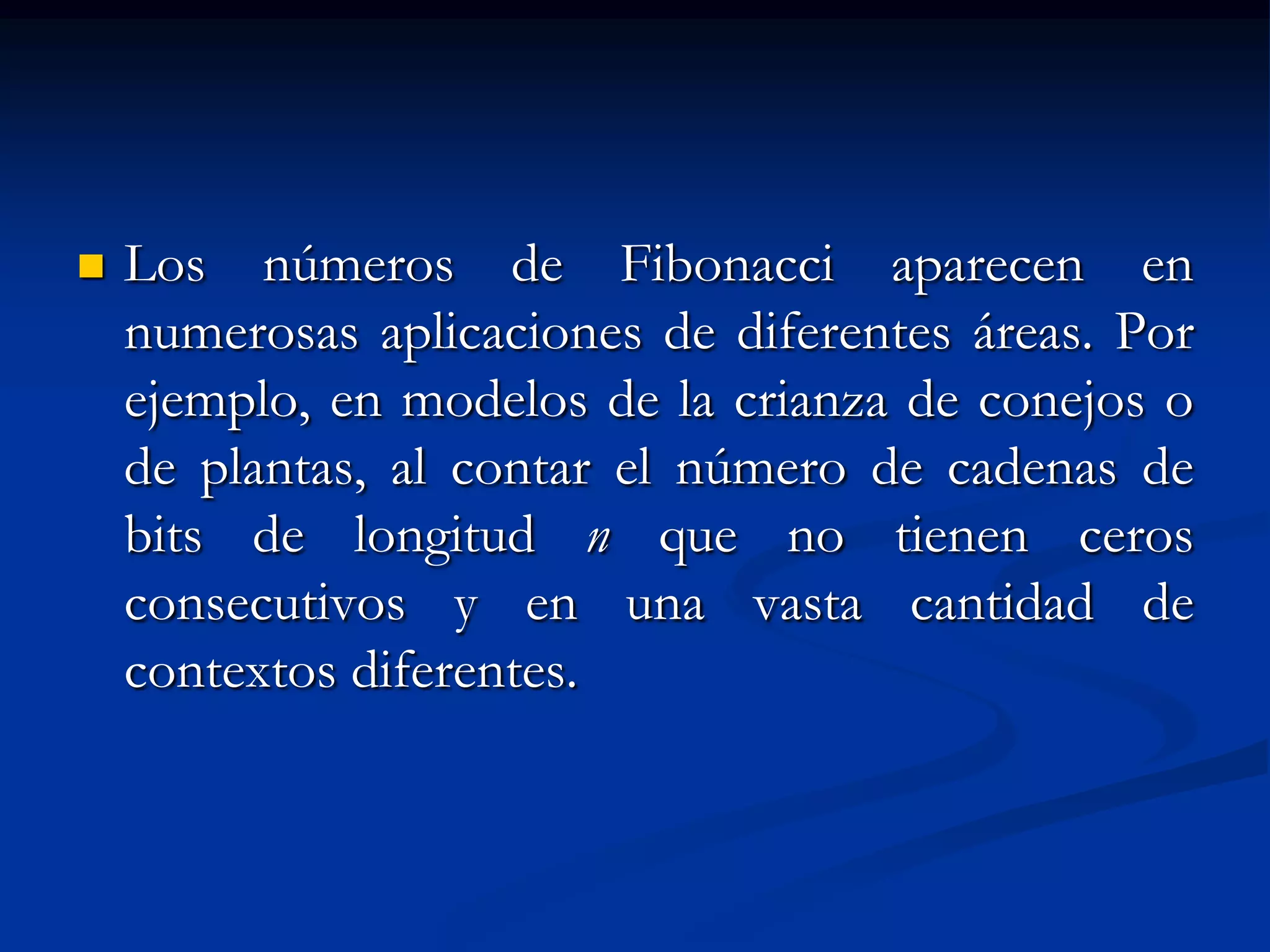    Los números de Fibonacci aparecen en
    numerosas aplicaciones de diferentes áreas. Por
    ejemplo, en modelos de la crianza de conejos o
    de plantas, al contar el número de cadenas de
    bits de longitud n que no tienen ceros
    consecutivos y en una vasta cantidad de
    contextos diferentes.
 