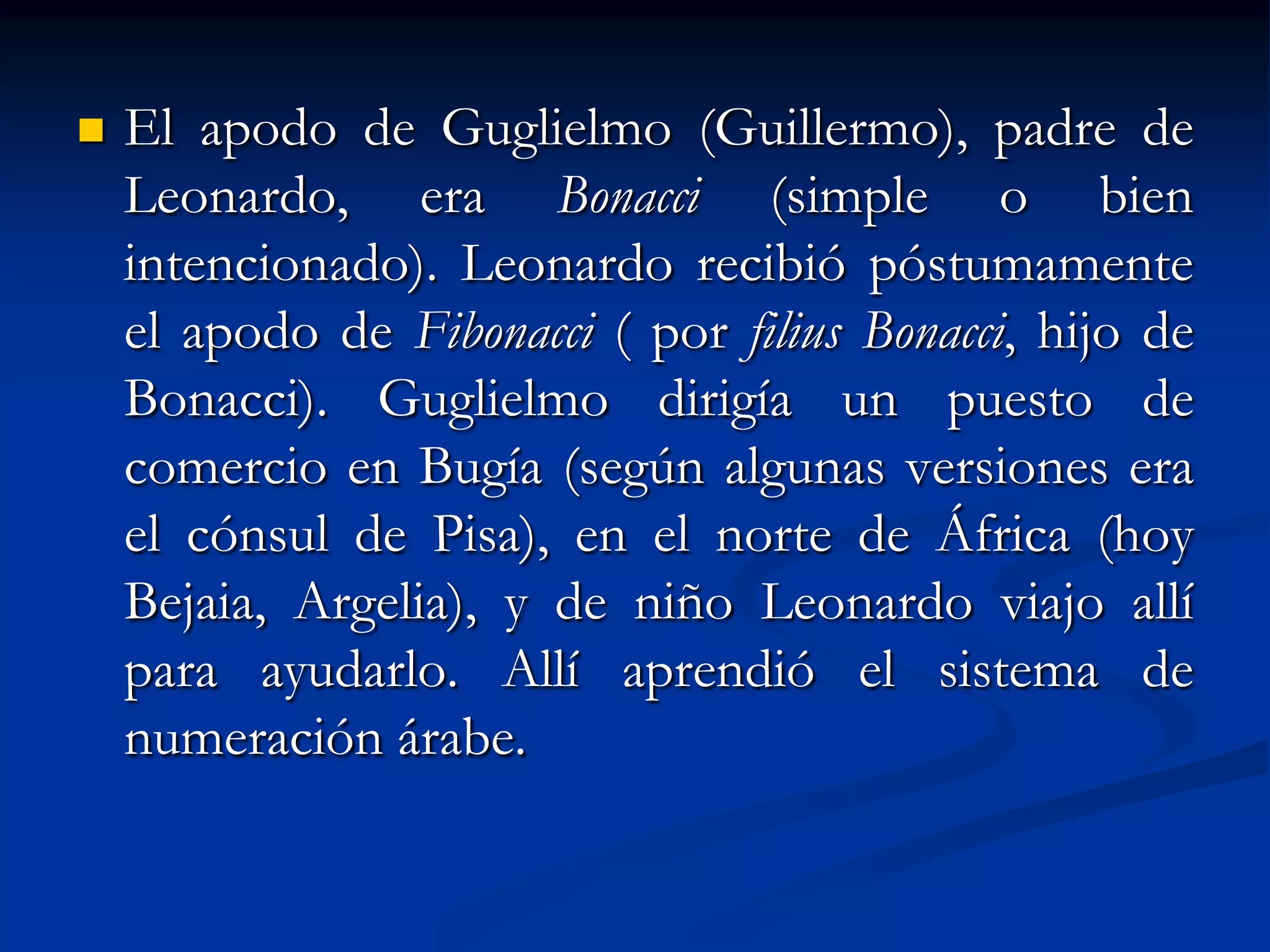    El apodo de Guglielmo (Guillermo), padre de
    Leonardo, era Bonacci (simple o bien
    intencionado). Leonardo recibió póstumamente
    el apodo de Fibonacci ( por filius Bonacci, hijo de
    Bonacci). Guglielmo dirigía un puesto de
    comercio en Bugía (según algunas versiones era
    el cónsul de Pisa), en el norte de África (hoy
    Bejaia, Argelia), y de niño Leonardo viajo allí
    para ayudarlo. Allí aprendió el sistema de
    numeración árabe.
 
