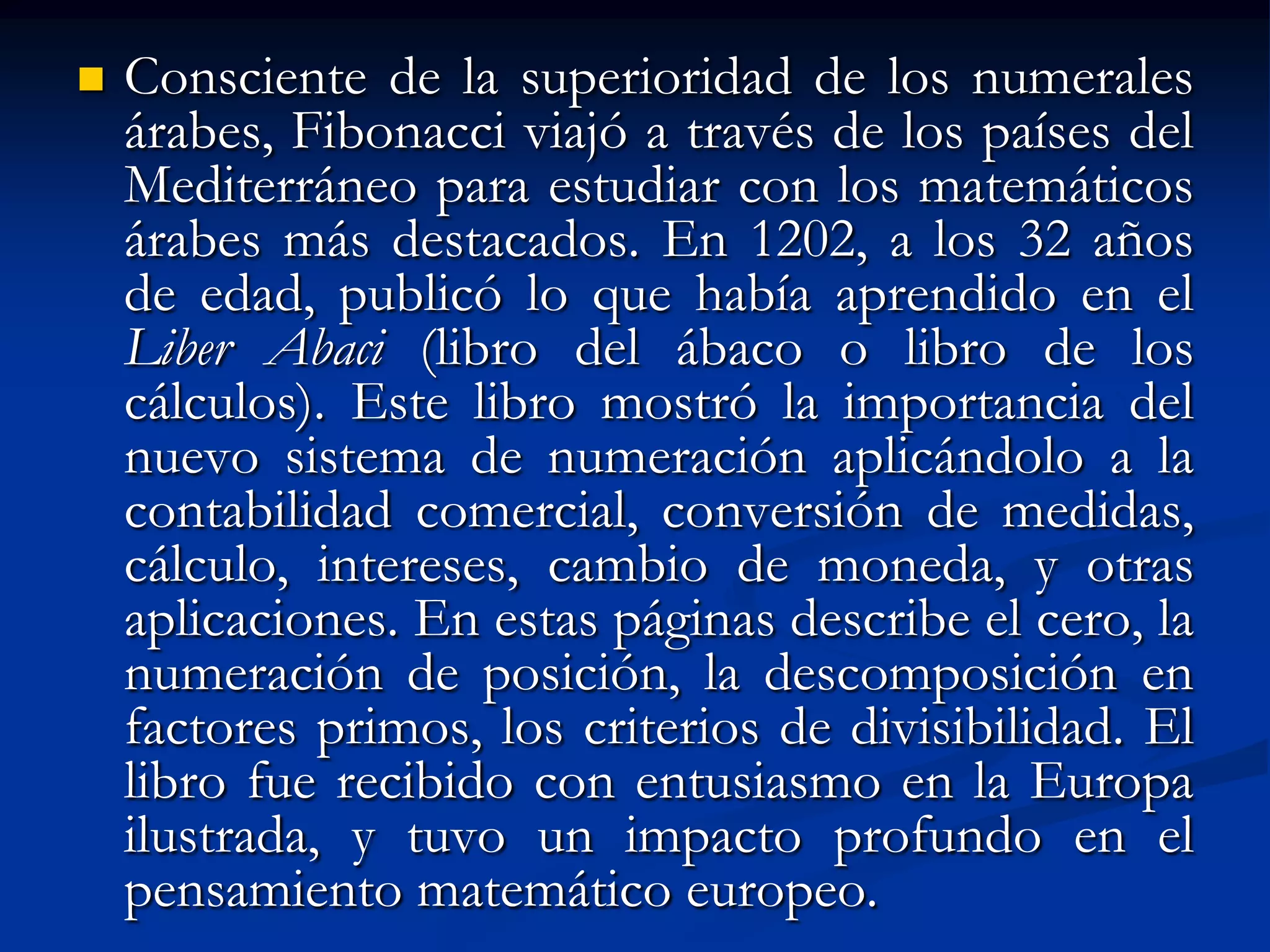    Consciente de la superioridad de los numerales
    árabes, Fibonacci viajó a través de los países del
    Mediterráneo para estudiar con los matemáticos
    árabes más destacados. En 1202, a los 32 años
    de edad, publicó lo que había aprendido en el
    Liber Abaci (libro del ábaco o libro de los
    cálculos). Este libro mostró la importancia del
    nuevo sistema de numeración aplicándolo a la
    contabilidad comercial, conversión de medidas,
    cálculo, intereses, cambio de moneda, y otras
    aplicaciones. En estas páginas describe el cero, la
    numeración de posición, la descomposición en
    factores primos, los criterios de divisibilidad. El
    libro fue recibido con entusiasmo en la Europa
    ilustrada, y tuvo un impacto profundo en el
    pensamiento matemático europeo.
 