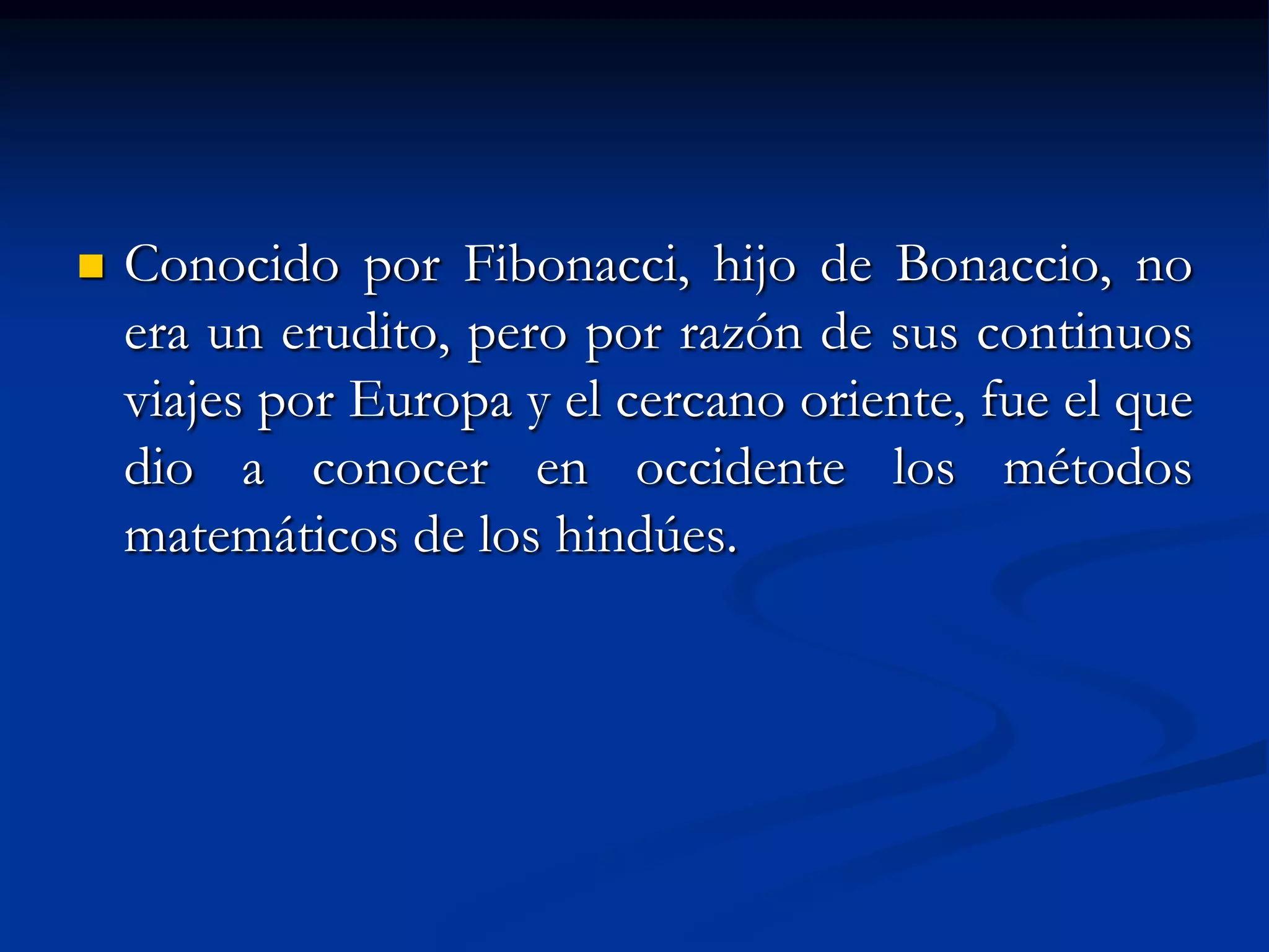    Conocido por Fibonacci, hijo de Bonaccio, no
    era un erudito, pero por razón de sus continuos
    viajes por Europa y el cercano oriente, fue el que
    dio a conocer en occidente los métodos
    matemáticos de los hindúes.
 