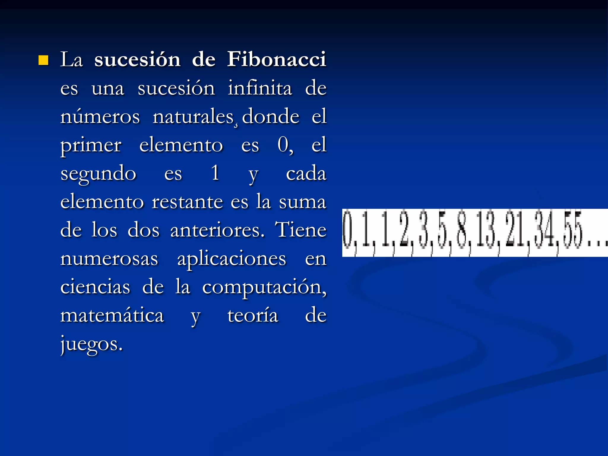    La sucesión de Fibonacci
    es una sucesión infinita de
    números naturales¸donde el
    primer elemento es 0, el
    segundo es 1 y cada
    elemento restante es la suma
    de los dos anteriores. Tiene
    numerosas aplicaciones en
    ciencias de la computación,
    matemática y teoría de
    juegos.
 