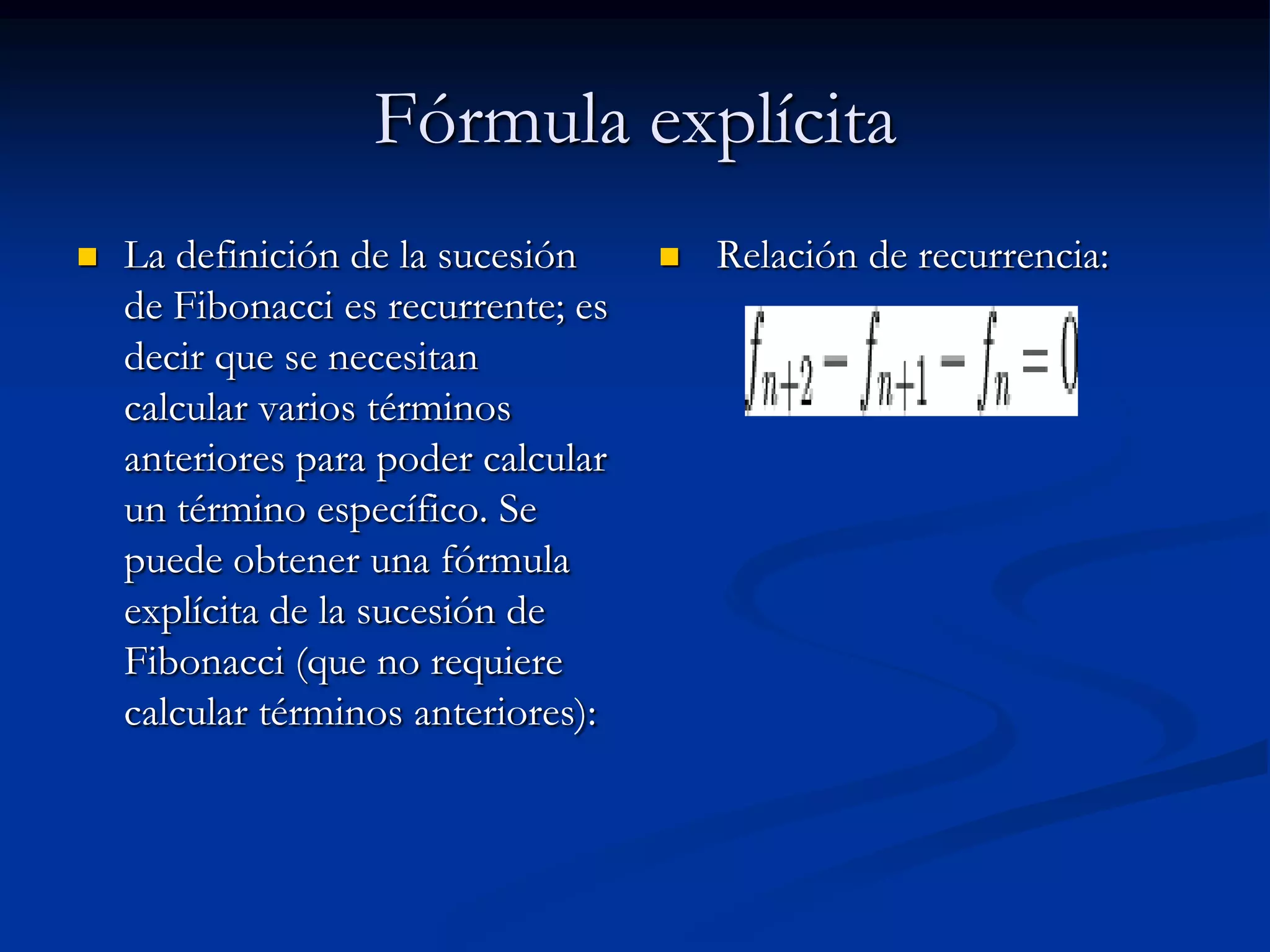 Fórmula explícita
   La definición de la sucesión        Relación de recurrencia:
    de Fibonacci es recurrente; es
    decir que se necesitan
    calcular varios términos
    anteriores para poder calcular
    un término específico. Se
    puede obtener una fórmula
    explícita de la sucesión de
    Fibonacci (que no requiere
    calcular términos anteriores):
 