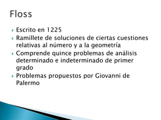    Escrito en 1225
   Ramillete de soluciones de ciertas cuestiones
    relativas al número y a la geometría
   Comprende quince problemas de análisis
    determinado e indeterminado de primer
    grado
   Problemas propuestos por Giovanni de
    Palermo
 