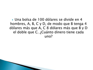  Una bolsa de 100 dólares se divide en 4
hombres, A, B, C y D, de modo que B tenga 4
dólares más que A, C 8 dólares más que B y D
  el doble que C. ¿Cuánto dinero tiene cada
                    uno?
 