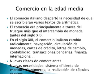    El comercio italiano despertó la necesidad de que
    se escribieran varios textos de aritmética.
   El comercio era principalmente a través del
    trueque más que el intercambio de moneda
    (antes del siglo XII).
   En el siglo XIII, el comercio italiano cambio
    radicalmente; navegación, circulación de
    monedas, cartas de crédito, letras de cambio,
    contabilidad, transacciones bancarias, finanza
    internacional.
   Nuevas clases de comerciantes.
   Nuevas necesidades; sistema eficiente de
    escritura de números, la realización de cálculos
 
