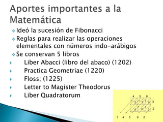  Ideó  la sucesión de Fibonacci
  Reglas para realizar las operaciones
   elementales con números indo-arábigos
  Se conservan 5 libros
     Liber Abacci (libro del abaco) (1202)
     Practica Geometriae (1220)
     Floss; (1225)
     Letter to Magister Theodorus
     Liber Quadratorum
 