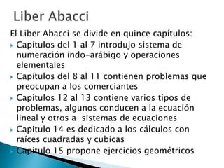 El Liber Abacci se divide en quince capítulos:
 Capítulos del 1 al 7 introdujo sistema de
  numeración indo-arábigo y operaciones
  elementales
 Capítulos del 8 al 11 contienen problemas que
  preocupan a los comerciantes
 Capítulos 12 al 13 contiene varios tipos de
  problemas, algunos conducen a la ecuación
  lineal y otros a sistemas de ecuaciones
 Capitulo 14 es dedicado a los cálculos con
  raíces cuadradas y cubicas
 Capitulo 15 propone ejercicios geométricos
 