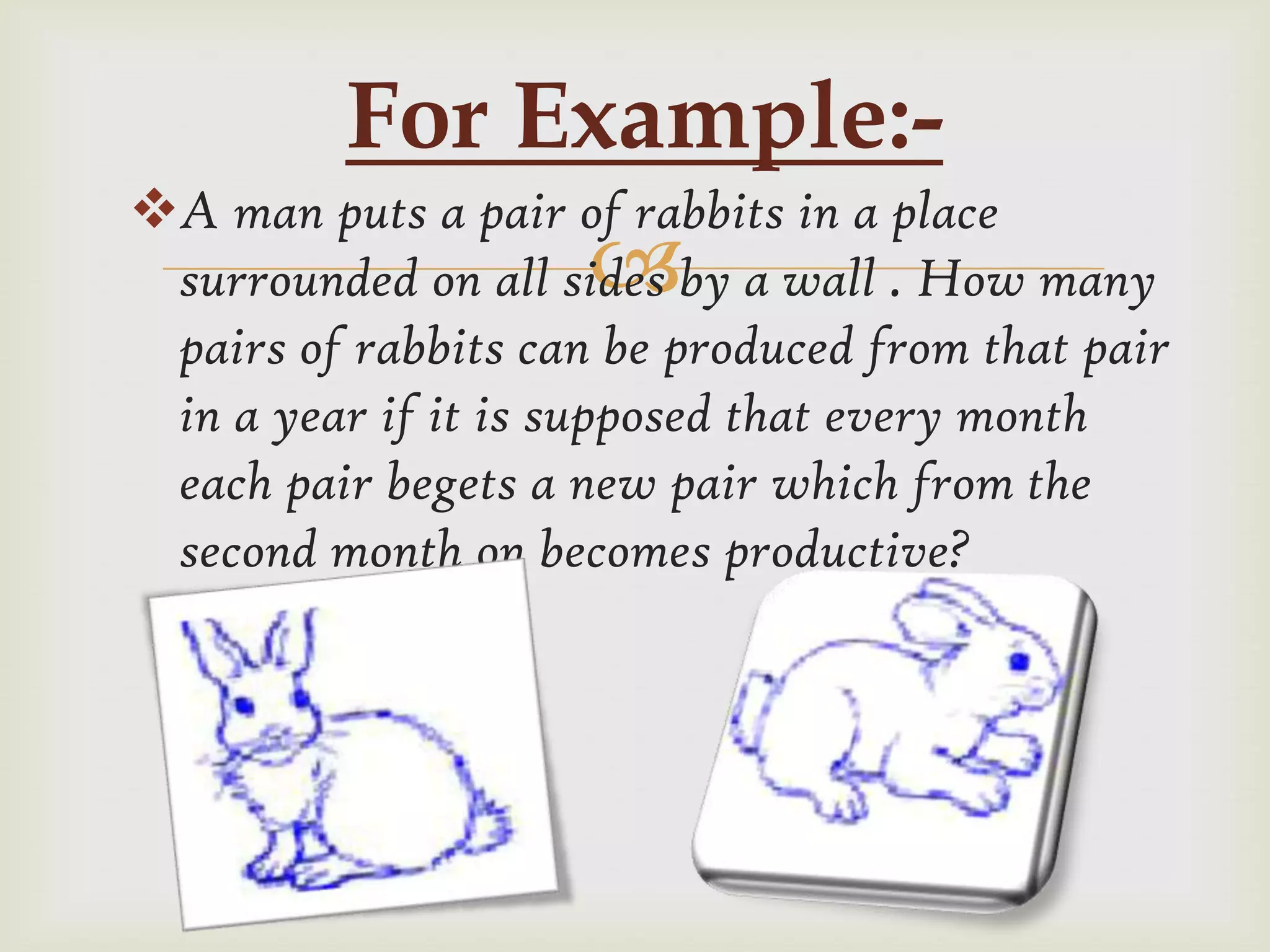 For Example:-
A man puts a pair of rabbits in a place
                     
 surrounded on all sides by a wall . How many
 pairs of rabbits can be produced from that pair
 in a year if it is supposed that every month
 each pair begets a new pair which from the
 second month on becomes productive?
 