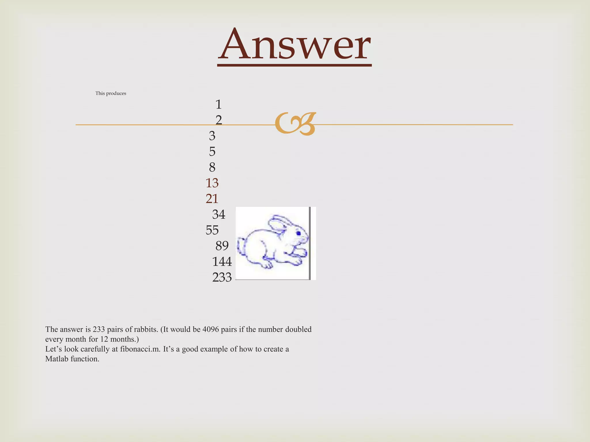 Answer
               This produces




                                                                     
                                                  1
                                                  2
                                                 3
                                                 5
                                                 8
                                                13
                                                21
                                                 34
                                                55
                                                  89
                                                 144
                                                 233


The answer is 233 pairs of rabbits. (It would be 4096 pairs if the number doubled
every month for 12 months.)
Let’s look carefully at fibonacci.m. It’s a good example of how to create a
Matlab function.
 