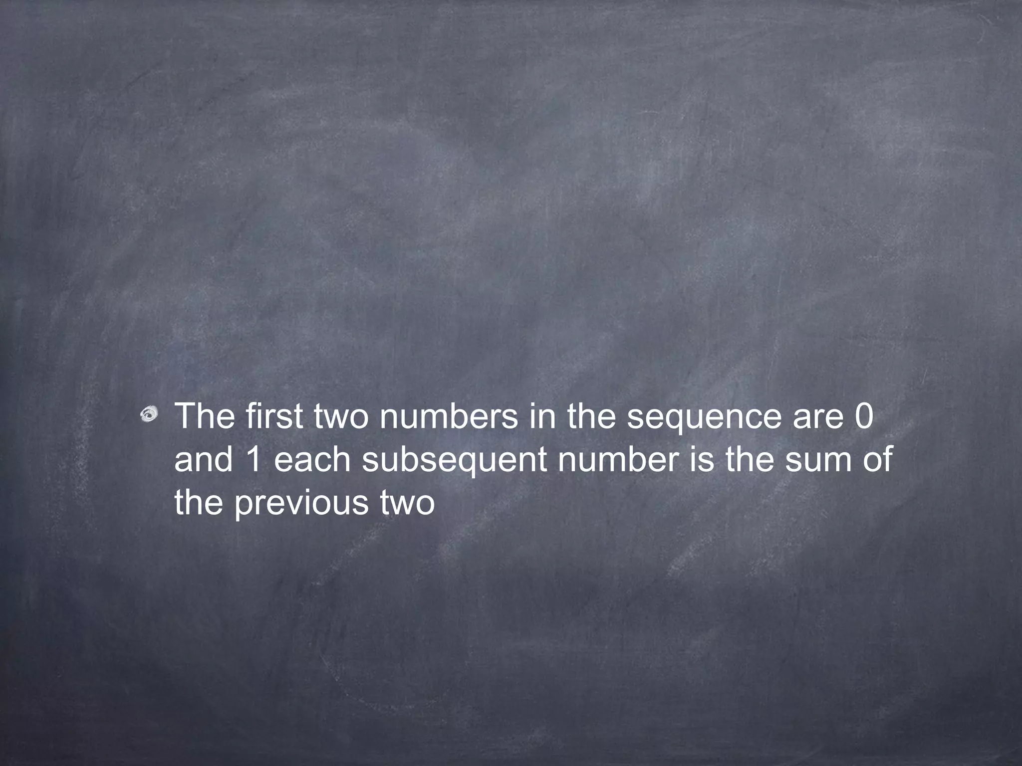 The first two numbers in the sequence are 0
and 1 each subsequent number is the sum of
the previous two