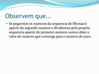 Observem que...
 Se pegarmos os numeros da sequencia de fibonacci

apartir do segundo numero e dividirmos pela propria
sequencia apartir do primeiro numero vamos obter o
valor do numero que converge para o numero de ouro.

 