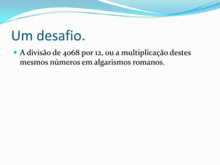 Um desafio.
 A divisão de 4068 por 12, ou a multiplicação destes

mesmos números em algarismos romanos.

 
