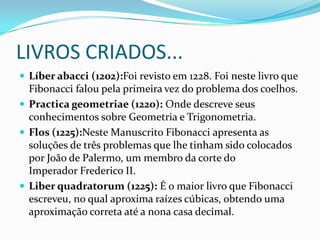 LIVROS CRIADOS...
 Líber abacci (1202):Foi revisto em 1228. Foi neste livro que

Fibonacci falou pela primeira vez do problema dos coelhos.
 Practica geometriae (1220): Onde descreve seus
conhecimentos sobre Geometria e Trigonometria.
 Flos (1225):Neste Manuscrito Fibonacci apresenta as
soluções de três problemas que lhe tinham sido colocados
por João de Palermo, um membro da corte do
Imperador Frederico II.
 Liber quadratorum (1225): É o maior livro que Fibonacci
escreveu, no qual aproxima raízes cúbicas, obtendo uma
aproximação correta até a nona casa decimal.

 