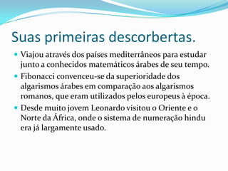 Suas primeiras descorbertas.
 Viajou através dos países mediterrâneos para estudar

junto a conhecidos matemáticos árabes de seu tempo.
 Fibonacci convenceu-se da superioridade dos
algarismos árabes em comparação aos algarismos
romanos, que eram utilizados pelos europeus à época.
 Desde muito jovem Leonardo visitou o Oriente e o
Norte da África, onde o sistema de numeração hindu
era já largamente usado.

 