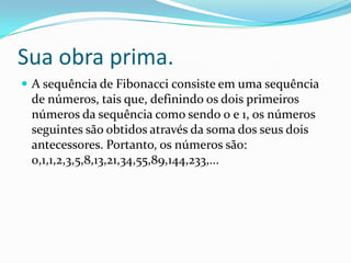 Sua obra prima.
 A sequência de Fibonacci consiste em uma sequência

de números, tais que, definindo os dois primeiros
números da sequência como sendo 0 e 1, os números
seguintes são obtidos através da soma dos seus dois
antecessores. Portanto, os números são:
0,1,1,2,3,5,8,13,21,34,55,89,144,233,...

 