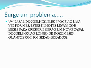 Surge um problema.....
 UM CASAL DE COELHOS, ELES PROCRIÃO UMA

VEZ POR MÊS. ESTES FILHOTES LEVAM DOIS
MESES PARA CRESSER E GERÃO UM NOVO CASAL
DE COELHOS. AO LONGO DE DOZE MESES
QUANTOS COEHOS SERÃO GERADOS?

 