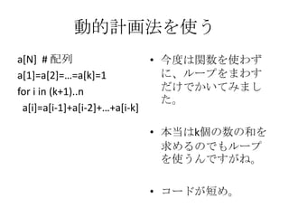 動的計画法を使う
a[N] # 配列
• 今度は関数を使わず
に、ループをまわす
a*1+=a*2+=…=a*k+=1
だけでかいてみまし
for i in (k+1)..n
た。
a[i]=a[i-1]+a[i-2++…+a*i-k]
• 本当はk個の数の和を
求めるのでもループ
を使うんですがね。
• コードが短め。

 