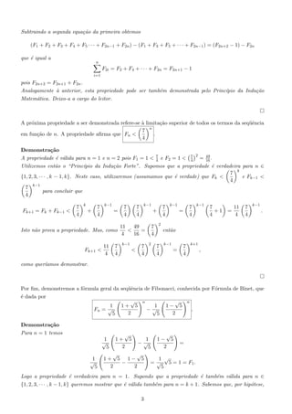 Subtraindo a segunda equa¸˜o da primeira obtemos
ca
(F1 + F2 + F3 + F4 + F5 · · · + F2n−1 + F2n ) − (F1 + F3 + F5 + · · · + F2n−1 ) = (F2n+2 − 1) − F2n
que ´ igual a
e

n

F2i = F2 + F4 + · · · + F2n = F2n+1 − 1
i=1

pois F2n+2 = F2n+1 + F2n .
Analogamente ` anterior, esta propriedade pode ser tamb´m demonstrada pelo Princ´
a
e
ıpio da Indu¸˜o
ca
Matem´tica. Deixo-a a cargo do leitor.
a

A pr´xima propriedade a ser demonstrada refere-se ` limita¸˜o superior de todos os termos da seq¨ˆncia
o
a
ca
ue
n
7
em fun¸˜o de n. A propriedade aﬁrma que Fn <
ca
.
4
Demonstra¸˜o
ca
2
A propriedade ´ v´lida para n = 1 e n = 2 pois F1 = 1 < 7 e F2 = 1 < 7 = 49 .
e a
4
4
16
Utilizemos ent˜o o “Princ´
a
ıpio da Indu¸ao Forte”. Supomos que a propriedade ´ verdadeira para n ∈
c˜
e
7 k
e Fk−1 <
{1, 2, 3, · · · , k − 1, k}. Neste caso, utilizaremos (assumamos que ´ verdade) que Fk <
e
4
7 k−1
para concluir que
4
Fk+1 = Fk + Fk−1 <

7
4

k

+

7
4

k−1

=

Isto n˜o prova a propriedade. Mas, como
a

Fk+1 <

11
4

7
4

7
4

7
4

k−1

11
49
<
=
4
16
k−1

<

7
4

+

7
4

7
4
2

k−1

=

7
4

k−1

7
+1
4

=

11
4

7
4

k−1

.

2

ent˜o
a
7
4

k−1

=

7
4

k+1

,

como quer´
ıamos demonstrar.

Por ﬁm, demonstremos a f´rmula geral da seq¨ˆncia de Fibonacci, conhecida por F´rmula de Binet, que
o
ue
o
´ dada por
e
√ n
√ n
1
1+ 5
1
1− 5
Fn = √
−√
.
2
2
5
5
Demonstra¸˜o
ca
Para n = 1 temos

√
√
1+ 5
1
1− 5
−√
=
2
2
5
√
√
1+ 5 1− 5
1 √
−
= √ 5 = 1 = F1 .
2
2
5

1
√
5
1
√
5

Logo a propriedade ´ verdadeira para n = 1. Supondo que a propriedade ´ tamb´m v´lida para n ∈
e
e
e
a
{1, 2, 3, · · · , k − 1, k} queremos mostrar que ´ v´lida tamb´m para n = k + 1. Sabemos que, por hip´tese,
e a
e
o
3

 