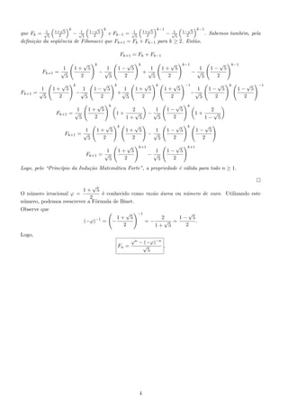 √

√

k

√

k

√

k−1

k−1

1
1
1
1
que Fk = √5 1+2 5 − √5 1−2 5
e Fk−1 = √5 1+2 5
− √5 1−2 5
. Sabemos tamb´m, pela
e
deﬁni¸˜o da seq¨ˆncia de Fibonacci que Fk+1 = Fk + Fk−1 para k ≥ 2. Ent˜o,
ca
ue
a

Fk+1 = Fk + Fk−1
Fk+1

Fk+1

1
=√
5

√
1+ 5
2

1
=√
5

√
1+ 5
2
Fk+1

k

Fk+1

√
1+ 5
2

1
=√
5

k

√
1+ 5
2

Fk+1

√
1− 5
2

1
−√
5

√
1− 5
2

1
−√
5

1
=√
5

k

1
=√
5

k

k

√
1+ 5
2

1
+√
5

√
1+ 5
2

1
+√
5
k

k−1

√
1+ 5
2

−1

1
−√
5
1
−√
5

2
√
1+
1+ 5

1
−√
5

√
1− 5
2

k

√
1+ 5
2

1
−√
5

√
1− 5
2

k

1
−√
5

√
1− 5
2

√
1− 5
2
√
1− 5
2

k−1

k

√
1− 5
2

−1

k+1

k

√
1+ 5
2

k+1

1+

2
√
1− 5

√
1− 5
2

Logo, pelo “Princ´
ıpio da Indu¸ao Matem´tica Forte”, a propriedade ´ v´lida para todo n ≥ 1.
c˜
a
e a
√
1+ 5
O n´mero irracional ϕ =
u
´ conhecido como raz˜o aurea ou n´mero de ouro. Utilizando este
e
a ´
u
2
n´mero, podemos reescrever a F´rmula de Binet.
u
o
Observe que
√ −1
√
2
1− 5
1+ 5
−1
√ =
.
(−ϕ) = −
=−
2
2
1+ 5
Logo,
Fn =

ϕn − (−ϕ)−n
√
.
5

4

 
