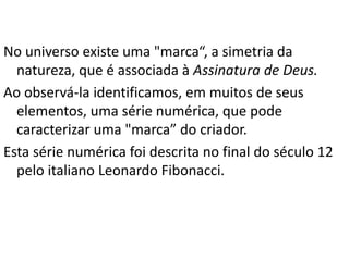 No universo existe uma "marca“, a simetria da
natureza, que é associada à Assinatura de Deus.
Ao observá-la identificamos, em muitos de seus
elementos, uma série numérica, que pode
caracterizar uma "marca” do criador.
Esta série numérica foi descrita no final do século 12
pelo italiano Leonardo Fibonacci.
 