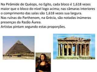 Na Pirâmide de Quéops, no Egito, cada bloco é 1,618 vezes
maior que o bloco do nível logo acima; nas câmaras interiores
o comprimento das salas são 1,618 vezes sua largura.
Nas ruínas do Parthenom, na Grécia, são notadas inúmeras
presenças da Razão Áurea.
Artistas pintam segundo estas proporções.
 