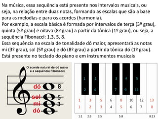 Na música, essa sequência está presente nos intervalos musicais, ou
seja, na relação entre duas notas, formando as escalas que são a base
para as melodias e para os acordes (harmonia).
Por exemplo, a escala básica é formada por intervalos de terça (3º grau),
quinta (5º grau) e oitava (8º grau) a partir da tônica (1º grau), ou seja, a
sequência Fibonacci: 1,3, 5, 8.
Essa sequência na escala de tonalidade dó maior, apresentará as notas
mi (3º grau), sol (5º grau) e dó (8º grau) a partir da tônica dó (1º grau).
Está presente no teclado do piano e em instrumentos musicais
 