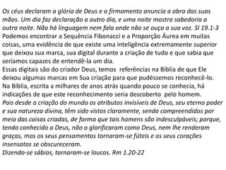 Os céus declaram a glória de Deus e o firmamento anuncia a obra das suas
mãos. Um dia faz declaração a outro dia, e uma noite mostra sabedoria a
outra noite. Não há linguagem nem fala onde não se ouça a sua voz. Sl 19.1-3
Podemos encontrar a Sequência Fibonacci e a Proporção Áurea em muitas
coisas, uma evidência de que existe uma inteligência extremamente superior
que deixou sua marca, sua digital durante a criação de tudo e que sabia que
seríamos capazes de entendê-la um dia.
Essas digitais são do criador Deus, temos referências na Bíblia de que Ele
deixou algumas marcas em Sua criação para que pudéssemos reconhecê-lo.
Na Bíblia, escrita a milhares de anos atrás quando pouco se conhecia, há
indicações de que este reconhecimento seria descoberto pelo homem.
Pois desde a criação do mundo os atributos invisíveis de Deus, seu eterno poder
e sua natureza divina, têm sido vistos claramente, sendo compreendidos por
meio das coisas criadas, de forma que tais homens são indesculpáveis; porque,
tendo conhecido a Deus, não o glorificaram como Deus, nem lhe renderam
graças, mas os seus pensamentos tornaram-se fúteis e os seus corações
insensatos se obscureceram.
Dizendo-se sábios, tornaram-se loucos. Rm 1.20-22
 
