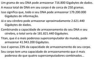 Um grama de seu DNA pode armazenar 716.800 Gigabytes de dados.
A massa total de DNA em seu corpo é de cerca de 250 gramas.
Isso significa que, todo o seu DNA pode armazenar 179.200.000
Gigabytes de informação.
Já o seu cérebro pode armazenar aproximadamente 2.621.440
Gigabytes de dados.
Combinando a capacidade de armazenamento do seu DNA e seu
cérebro, o total seria de 181.821.440 Gigabytes.
Titan, que é o mais poderoso supercomputador do mundo, pode
armazenar 41.943.200 Gigabytes.
Isso é apenas 23% da capacidade de armazenamento do seu corpo.
Seu corpo tem uma capacidade de armazenamento que é mais
poderoso do que quatro supercomputadores combinados...
 
