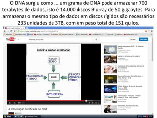 O DNA surgiu como ... um grama de DNA pode armazenar 700
terabytes de dados, isto é 14.000 discos Blu-ray de 50 gigabytes. Para
armazenar o mesmo tipo de dados em discos rígidos são necessários
233 unidades de 3TB, com um peso total de 151 quilos.
 