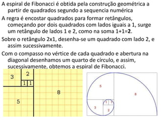 A espiral de Fibonacci é obtida pela construção geométrica a
partir de quadrados segundo a sequencia numérica
A regra é encostar quadrados para formar retângulos,
começando por dois quadrados com lados iguais a 1, surge
um retângulo de lados 1 e 2, como na soma 1+1=2.
Sobre o retângulo 2x1, desenha-se um quadrado com lado 2, e
assim sucessivamente.
Com o compasso no vértice de cada quadrado e abertura na
diagonal desenhamos um quarto de círculo, e assim,
sucessivamente, obtemos a espiral de Fibonacci.
 