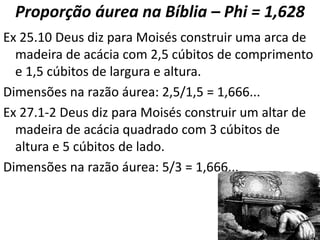 Proporção áurea na Bíblia – Phi = 1,628
Ex 25.10 Deus diz para Moisés construir uma arca de
madeira de acácia com 2,5 cúbitos de comprimento
e 1,5 cúbitos de largura e altura.
Dimensões na razão áurea: 2,5/1,5 = 1,666...
Ex 27.1-2 Deus diz para Moisés construir um altar de
madeira de acácia quadrado com 3 cúbitos de
altura e 5 cúbitos de lado.
Dimensões na razão áurea: 5/3 = 1,666...
 