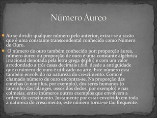 Ao se dividir qualquer número pelo anterior, extrai-se a razão
que é uma constante transcendental conhecido como Número
de Ouro.
 O número de ouro também conhecido por: proporção áurea,
número áureo ou proporção de ouro é uma constante algébrica
irracional denotada pela letra grega φ(phi) e com um valor
arredondado a três casas decimais 1,618, desde a antiguidade
que o número de ouro é utilizado na arte. Este número esta
também envolvido na natureza do crescimento. Como é
chamado número de ouro encontra-se. Na proporção das
conchas (o nautilus, por exemplo), dos seres humanos (o
tamanho das falanges, ossos dos dedos, por exemplo) e nas
colmeias, entre inúmeros outros exemplos que envolvem a
ordem do crescimento. Justamente por estar envolvido em toda
a natureza do crescimento, este número torna-se tão frequente.
 