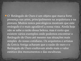 O Retângulo de Ouro é um objeto que marca forte
presença nas artes, principalmente na arquitetura e na
pintura. Muitos testes psicológicos mostram que este
retângulo é o mais agradável a nossa vista. Ainda hoje
não se sabe a razão dessa beleza, mas é certo que
existem vários exemplos onde podemos encontrar o
Retângulo de Ouro até mesmo nas situações mais
simples do nosso cotidiano. Os arquitetos e artistas
da Grécia Antiga acharam que a razão de ouro e o
Retângulo de Ouro exaltavam ainda mais o valor
estético dos monumentos e das esculturas.
 