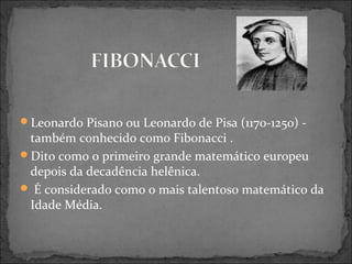 Leonardo Pisano ou Leonardo de Pisa (1170-1250) -
também conhecido como Fibonacci .
Dito como o primeiro grande matemático europeu
depois da decadência helênica.
 É considerado como o mais talentoso matemático da
Idade Média.
 