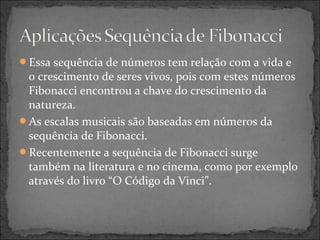 Essa sequência de números tem relação com a vida e
o crescimento de seres vivos, pois com estes números
Fibonacci encontrou a chave do crescimento da
natureza.
As escalas musicais são baseadas em números da
sequência de Fibonacci.
Recentemente a sequência de Fibonacci surge
também na literatura e no cinema, como por exemplo
através do livro “O Código da Vinci”.
 