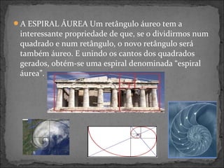 A ESPIRAL ÁUREA Um retângulo áureo tem a
interessante propriedade de que, se o dividirmos num
quadrado e num retângulo, o novo retângulo será
também áureo. E unindo os cantos dos quadrados
gerados, obtém-se uma espiral denominada “espiral
áurea”.
 