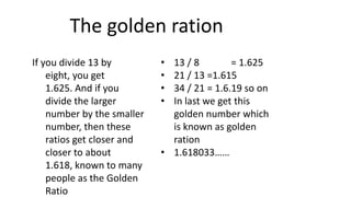 The golden ration
If you divide 13 by
eight, you get
1.625. And if you
divide the larger
number by the smaller
number, then these
ratios get closer and
closer to about
1.618, known to many
people as the Golden
Ratio
• 13 / 8 = 1.625
• 21 / 13 =1.615
• 34 / 21 = 1.6.19 so on
• In last we get this
golden number which
is known as golden
ration
• 1.618033……
 