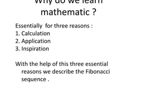 Why do we learn
mathematic ?
Essentially for three reasons :
1. Calculation
2. Application
3. Inspiration
With the help of this three essential
reasons we describe the Fibonacci
sequence .
 