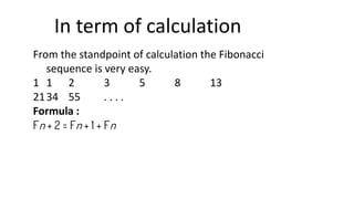 In term of calculation
From the standpoint of calculation the Fibonacci
sequence is very easy.
1 1 2 3 5 8 13
2134 55 . . . .
Formula :
Fn + 2 = Fn + 1 + Fn
 