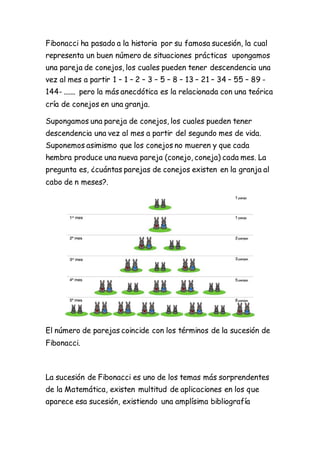 Fibonacci ha pasado a la historia por su famosa sucesión, la cual
representa un buen número de situaciones prácticas upongamos
una pareja de conejos, los cuales pueden tener descendencia una
vez al mes a partir 1 – 1 – 2 – 3 – 5 – 8 – 13 – 21 – 34 – 55 – 89 -
144- ....... pero la más anecdótica es la relacionada con una teórica
cría de conejos en una granja.
Supongamos una pareja de conejos, los cuales pueden tener
descendencia una vez al mes a partir del segundo mes de vida.
Suponemos asimismo que los conejos no mueren y que cada
hembra produce una nueva pareja (conejo, coneja) cada mes. La
pregunta es, ¿cuántas parejas de conejos existen en la granja al
cabo de n meses?.
El número de parejas coincide con los términos de la sucesión de
Fibonacci.
La sucesión de Fibonacci es uno de los temas más sorprendentes
de la Matemática, existen multitud de aplicaciones en los que
aparece esa sucesión, existiendo una amplísima bibliografía
 