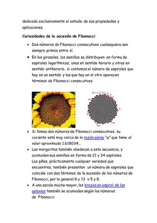 dedicada exclusivamente al estudio de sus propiedades y
aplicaciones.
Curiosidades de la sucesión de Fibonacci:
 Dos números de Fibonacci consecutivos cualesquiera son
siempre primos entre sí.
 En los girasoles, las semillas se distribuyen en forma de
espirales logarítmicas, unas en sentido horario y otras en
sentido antihorario, si contamos el número de espirales que
hay en un sentido y las que hay en el otro aparecen
términos de Fibonacci consecutivos.
 Si tomas dos números de Fibonacci consecutivos, su
cociente está muy cerca de la razón aúrea "φ" que tiene el
valor aproximado 1.618034...
 Las margaritas también obedecen a esta secuencia, y
acomodan sus semillas en forma de 21 y 34 espirales.
Las piñas, prácticamente cualquier variedad que
encuentres, también presentan un número de espirales que
coincide con dos términos de la sucesión de los números de
Fibonacci, por lo general 8 y 13 o 5 y 8.
 A una escala mucho mayor, los brazos en espiral de las
galaxias también se acomodan según los números
de Fibonacci.
 